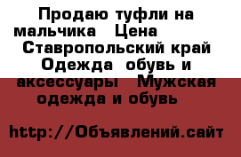 Продаю туфли на мальчика › Цена ­ 1 200 - Ставропольский край Одежда, обувь и аксессуары » Мужская одежда и обувь   